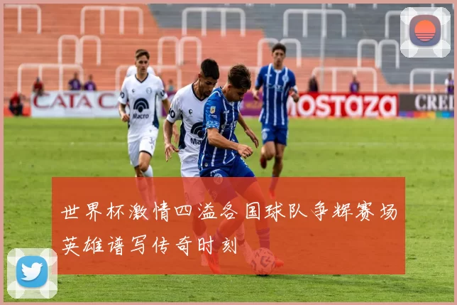 世界杯激情四溢各国球队争辉赛场英雄谱写传奇时刻