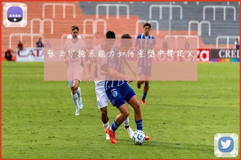 张玉宁抢点能力如何重塑中锋定义