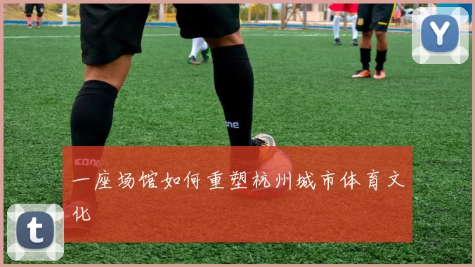 一座场馆如何重塑杭州城市体育文化