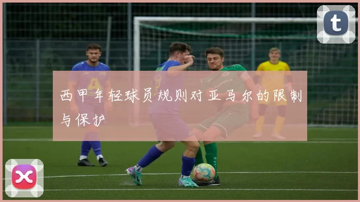 西甲年轻球员规则对亚马尔的限制与保护