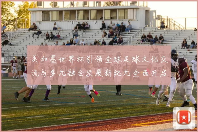 美加墨世界杯引领全球足球文化交流与多元融合发展新纪元全面开启