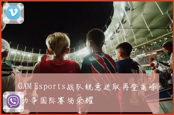 GAM Esports战队锐意进取再登高峰 力争国际赛场荣耀