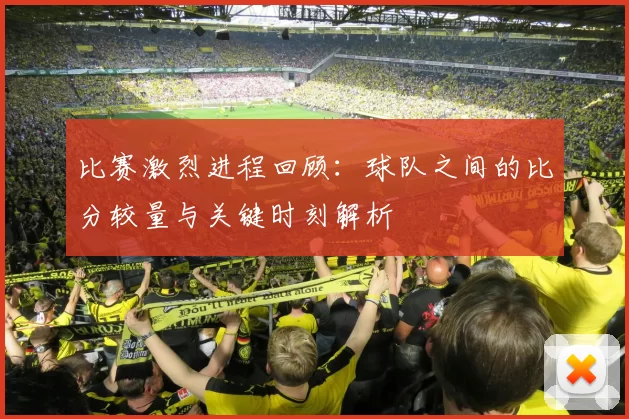 比赛激烈进程回顾：球队之间的比分较量与关键时刻解析