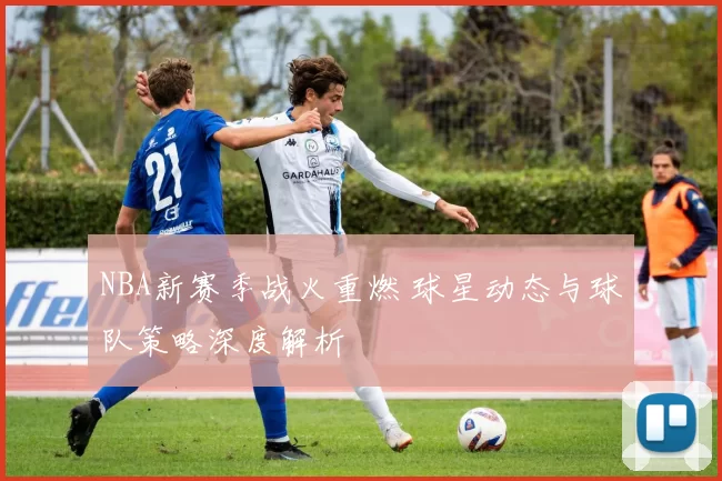 NBA新赛季战火重燃 球星动态与球队策略深度解析