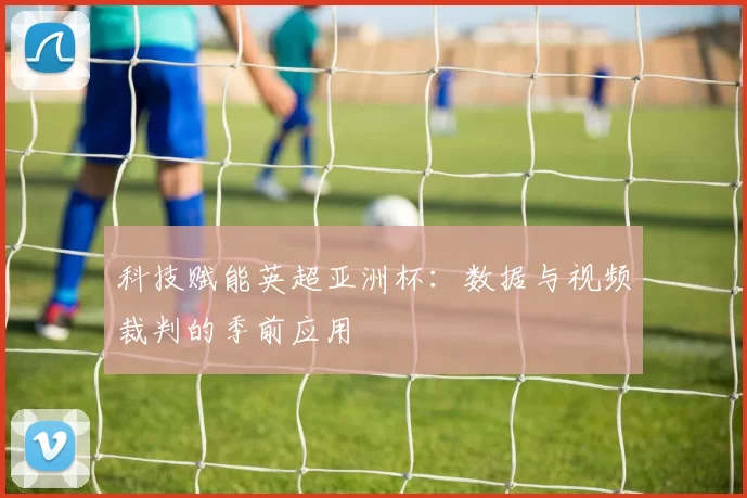 科技赋能英超亚洲杯：数据与视频裁判的季前应用