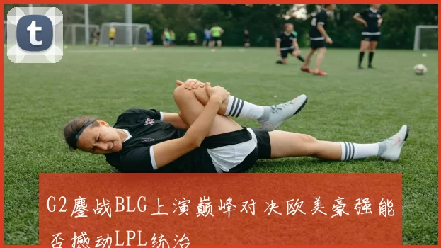G2鏖战BLG上演巅峰对决欧美豪强能否撼动LPL统治