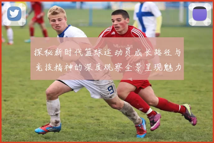 探秘新时代篮球运动员成长路径与竞技精神的深度观察全景呈现魅力